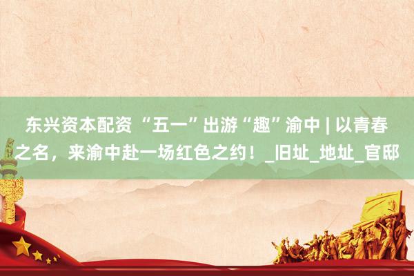 东兴资本配资 “五一”出游“趣”渝中 | 以青春之名，来渝中赴一场红色之约！_旧址_地址_官邸