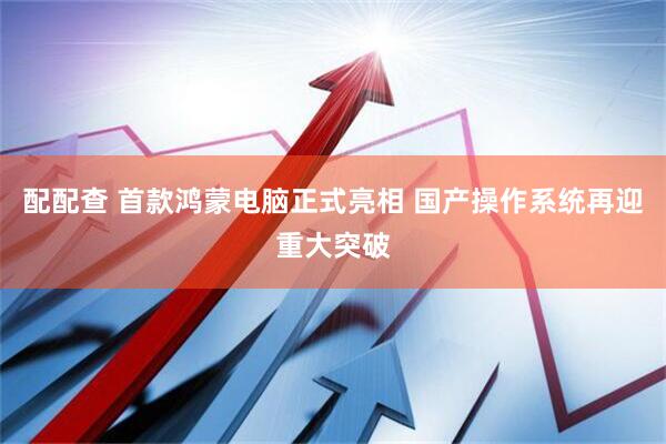 配配查 首款鸿蒙电脑正式亮相 国产操作系统再迎重大突破