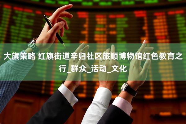 大旗策略 红旗街道辛归社区旅顺博物馆红色教育之行_群众_活动_文化