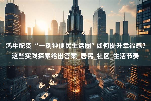 鸿牛配资 “一刻钟便民生活圈”如何提升幸福感？这些实践探索给出答案_居民_社区_生活节奏
