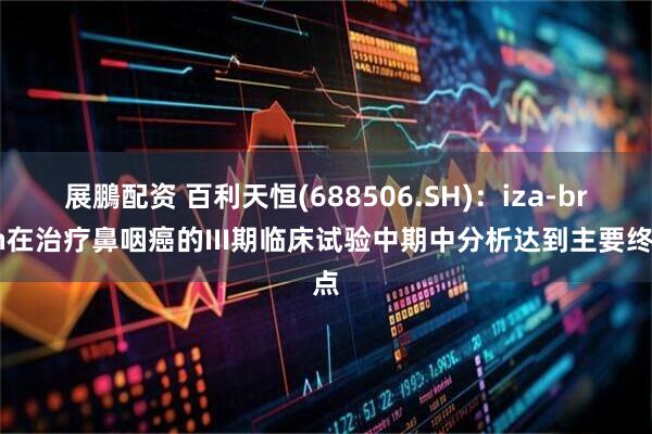 展鵬配资 百利天恒(688506.SH)：iza-bren在治疗鼻咽癌的III期临床试验中期中分析达到主要终点