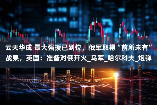 云天华成 最大强援已到位，俄军取得“前所未有”战果，英国：准备对俄开火_乌军_哈尔科夫_炮弹