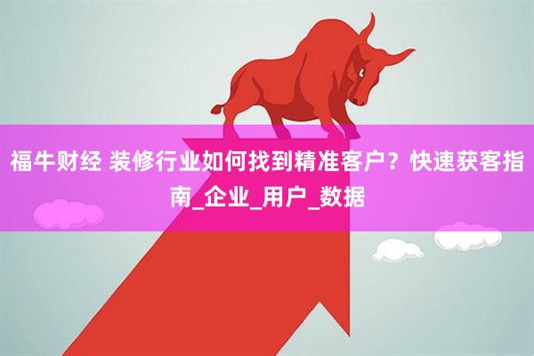 福牛财经 装修行业如何找到精准客户？快速获客指南_企业_用户_数据