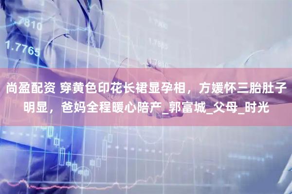 尚盈配资 穿黄色印花长裙显孕相，方媛怀三胎肚子明显，爸妈全程暖心陪产_郭富城_父母_时光