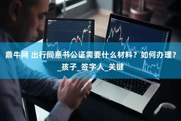 鼎牛网 出行同意书公证需要什么材料？如何办理？_孩子_签字人_关键