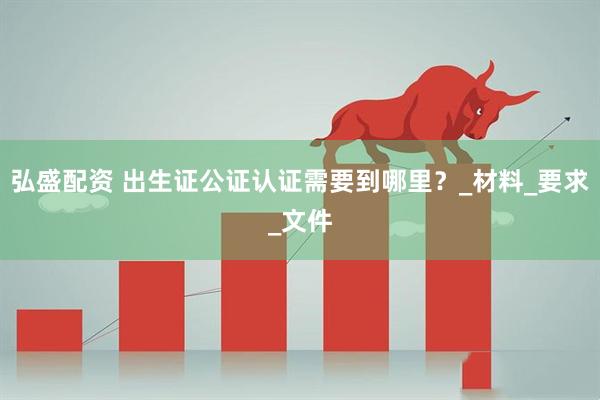 弘盛配资 出生证公证认证需要到哪里？_材料_要求_文件