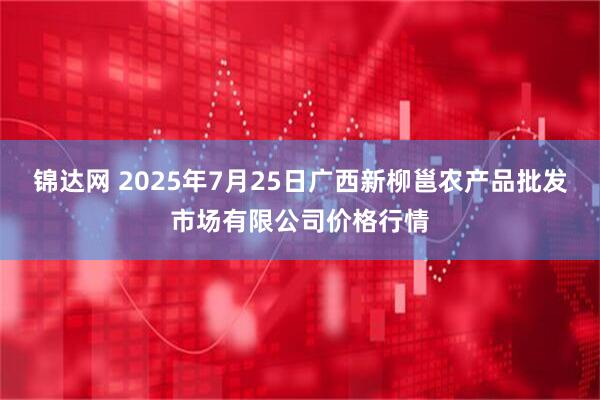 锦达网 2025年7月25日广西新柳邕农产品批发市场有限公司价格行情