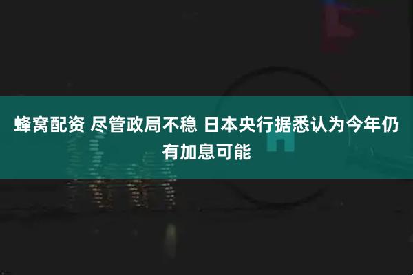 蜂窝配资 尽管政局不稳 日本央行据悉认为今年仍有加息可能