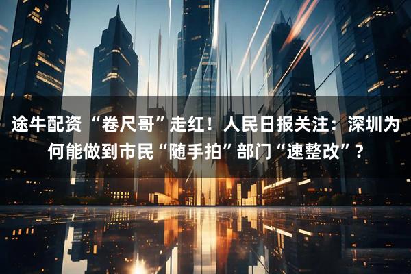 途牛配资 “卷尺哥”走红！人民日报关注：深圳为何能做到市民“随手拍”部门“速整改”？